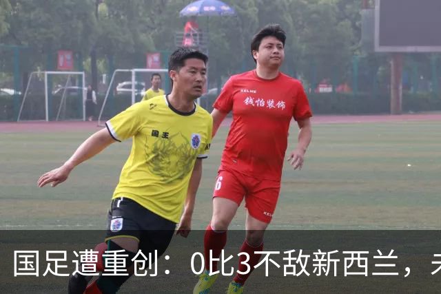 国足遭重创：0比3不敌新西兰，未来任重道远